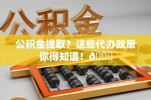 宁化公积金提取？这些代办政策你得知道！😎