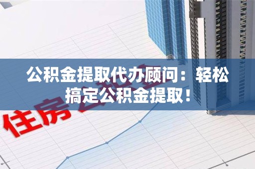 宁化公积金提取代办顾问：轻松搞定公积金提取！