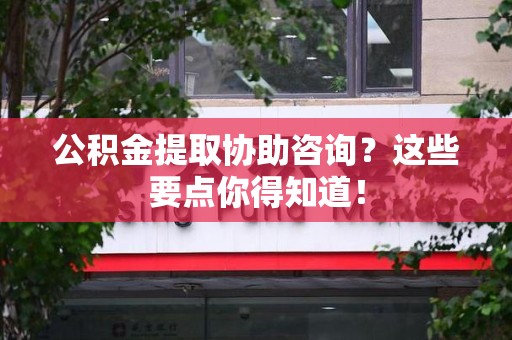 宁化公积金提取协助咨询？这些要点你得知道！