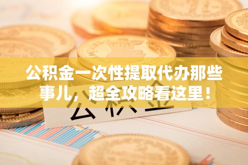 宁化公积金一次性提取代办那些事儿，超全攻略看这里！