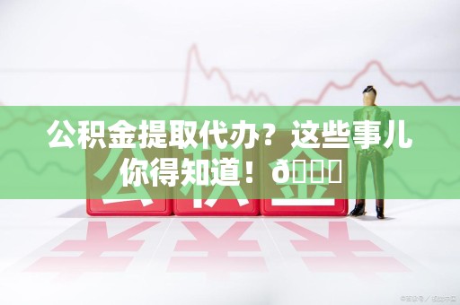 宁化公积金提取代办？这些事儿你得知道！😎