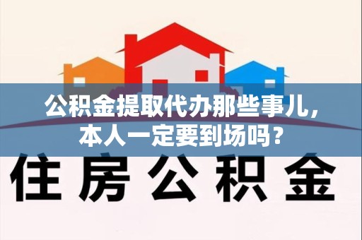 宁化公积金提取代办那些事儿，本人一定要到场吗？
