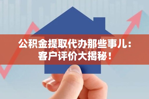 宁化公积金提取代办那些事儿：客户评价大揭秘！
