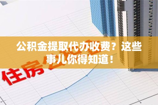 宁化公积金提取代办收费？这些事儿你得知道！