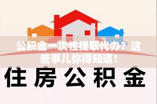宁化公积金一次性提取代办？这些事儿你得知道！