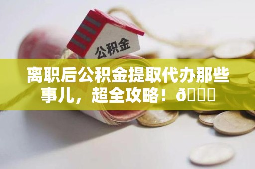 宁化离职后公积金提取代办那些事儿，超全攻略！😎