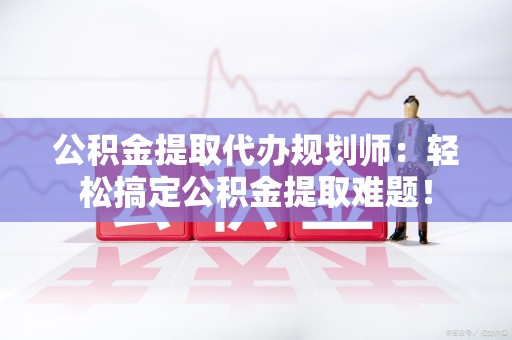 宁化公积金提取代办规划师：轻松搞定公积金提取难题！