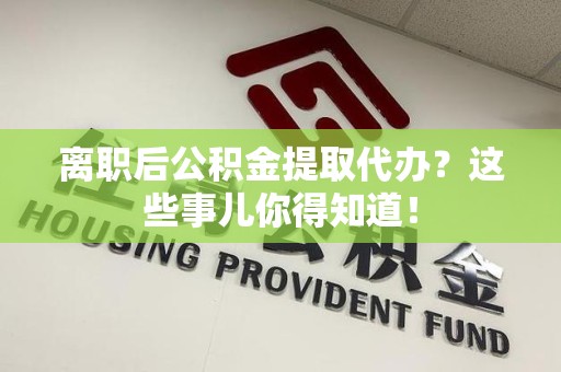 宁化离职后公积金提取代办？这些事儿你得知道！