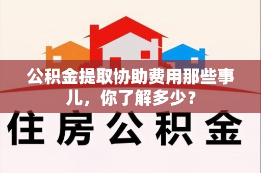 宁化公积金提取协助费用那些事儿，你了解多少？