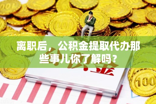 宁化离职后，公积金提取代办那些事儿你了解吗？