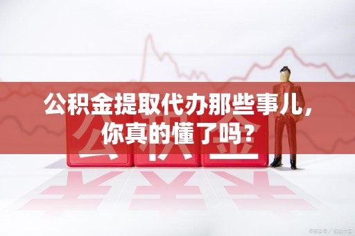 宁化公积金提取代办那些事儿，你真的懂了吗？