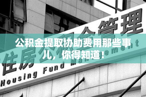 宁化公积金提取协助费用那些事儿，你得知道！