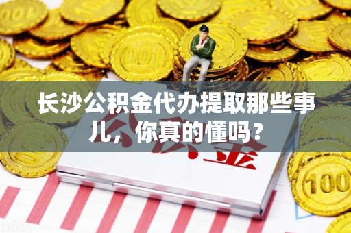 宁化长沙公积金代办提取那些事儿，你真的懂吗？