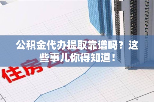 宁化公积金代办提取靠谱吗?这些事儿你得知道! 宁化公积金代办提取靠谱吗?这些事儿你得知道!