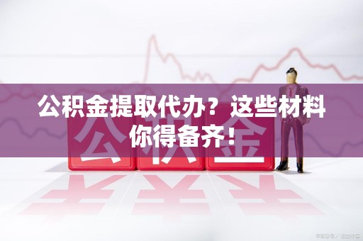 宁化公积金提取代办？这些材料你得备齐！