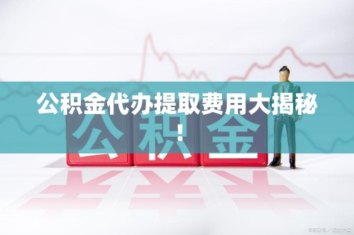 宁化公积金代办提取费用大揭秘！