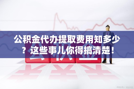 宁化公积金代办提取费用知多少?这些事儿你得搞清楚! 宁化公积金代办提取费用知多少?这些事儿你得搞清楚!