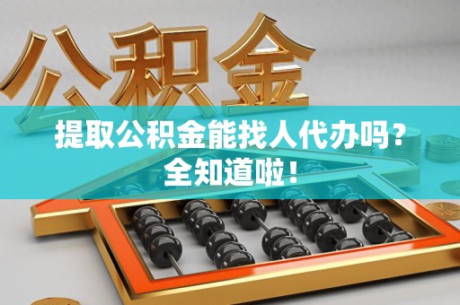宁化提取公积金能找人代办吗？全知道啦！