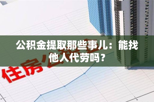 宁化公积金提取那些事儿：能找他人代劳吗？