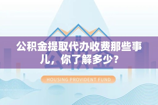 宁化公积金提取代办收费那些事儿，你了解多少？
