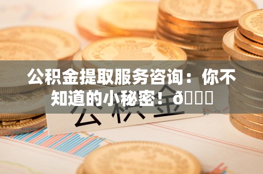 宁化公积金提取服务咨询：你不知道的小秘密！😎