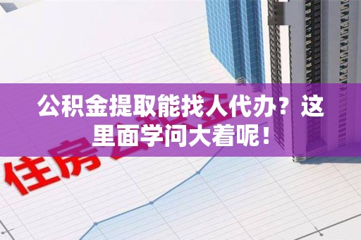 宁化公积金提取能找人代办？这里面学问大着呢！