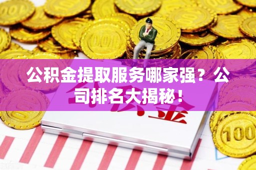 宁化公积金提取服务哪家强?公司排名大揭秘! 宁化公积金提取服务哪家强?公司排名大揭秘!