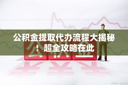 宁化公积金提取代办流程大揭秘!超全攻略在此 宁化公积金提取代办流程大揭秘!超全攻略在此