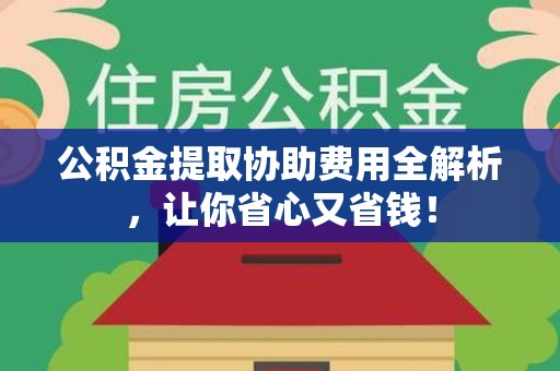 宁化公积金提取协助费用全解析，让你省心又省钱！