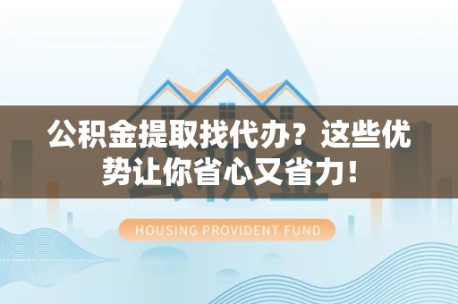 宁化公积金提取找代办？这些优势让你省心又省力！