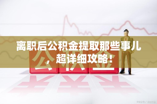 宁化离职后公积金提取那些事儿，超详细攻略！