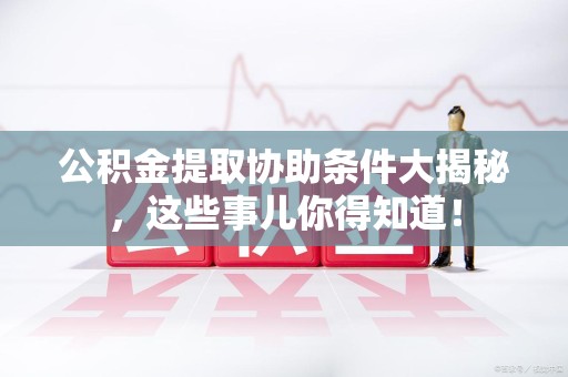 宁化公积金提取协助条件大揭秘，这些事儿你得知道！