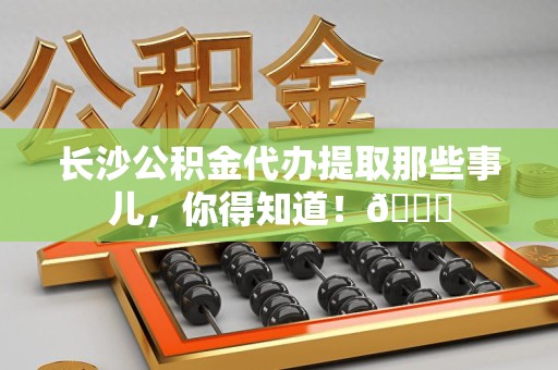 宁化长沙公积金代办提取那些事儿，你得知道！😎