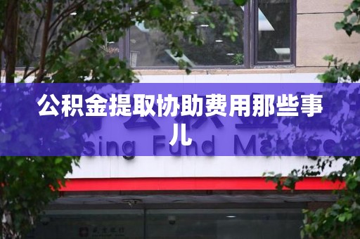 宁化公积金提取协助费用那些事儿