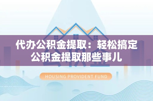 宁化代办公积金提取：轻松搞定公积金提取那些事儿