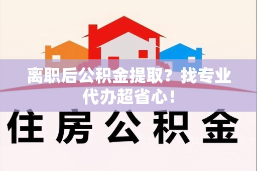 宁化离职后公积金提取？找专业代办超省心！